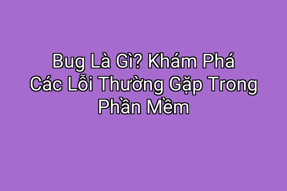 Bug Là Gì? Khám Phá Các Lỗi Thường Gặp Trong Phần Mềm