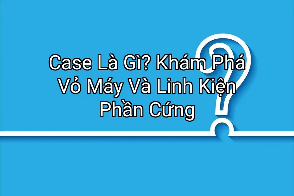 Case Là Gì? Khám Phá Vỏ Máy Và Linh Kiện Phần Cứng