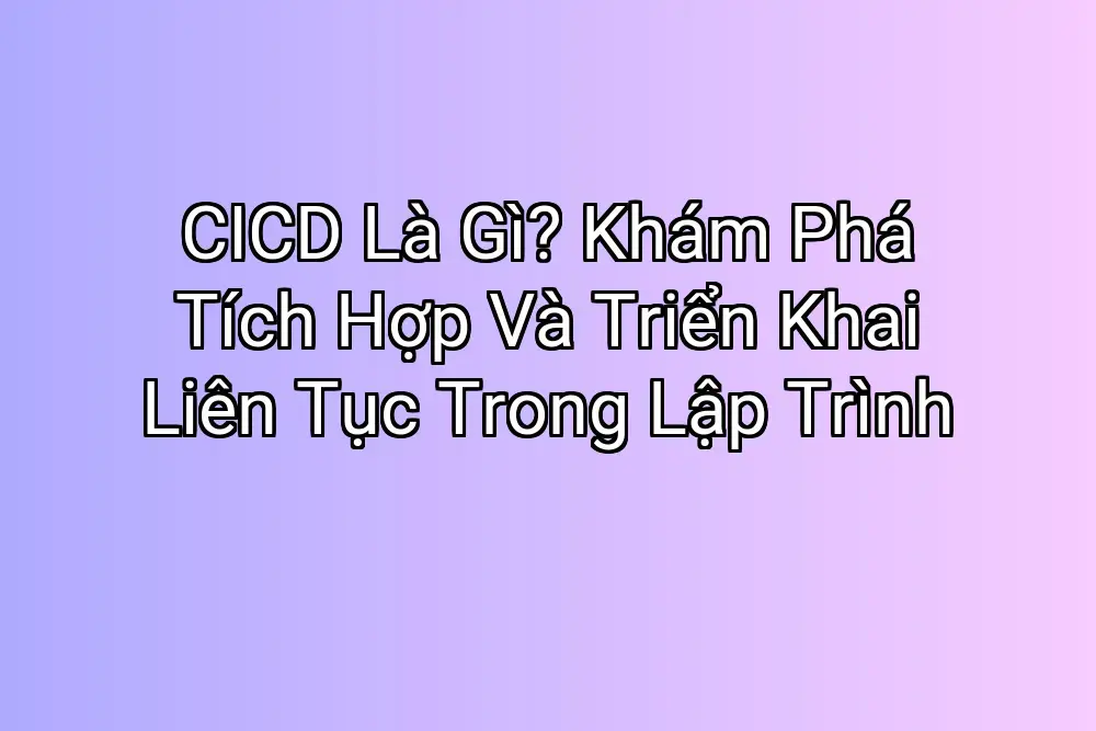 CICD Là Gì? Khám Phá Tích Hợp Và Triển Khai Liên Tục Trong Lập Trình