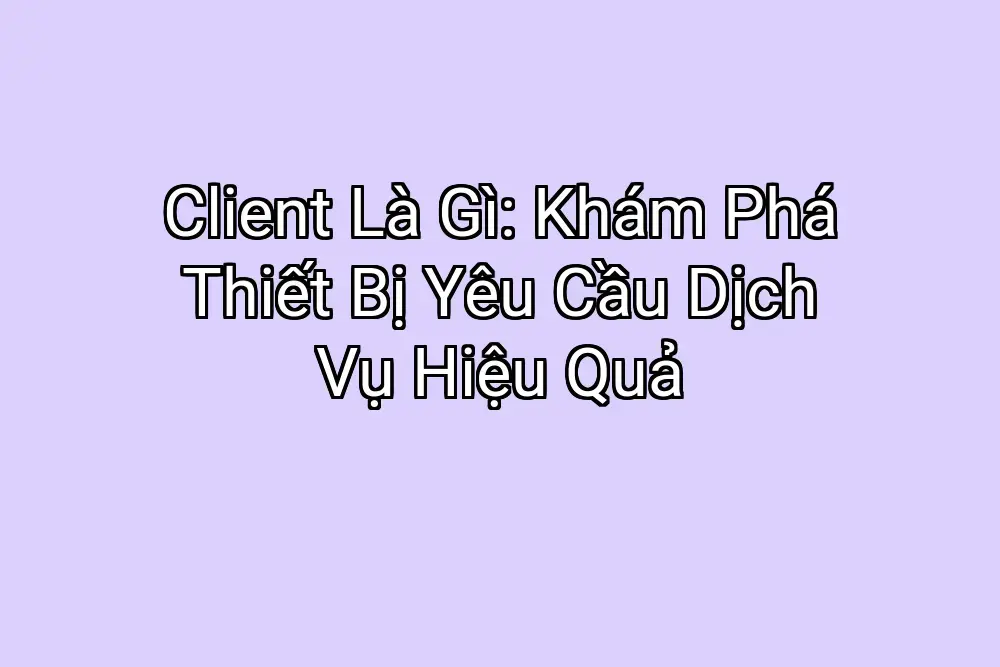 Client Là Gì: Khám Phá Thiết Bị Yêu Cầu Dịch Vụ Hiệu Quả