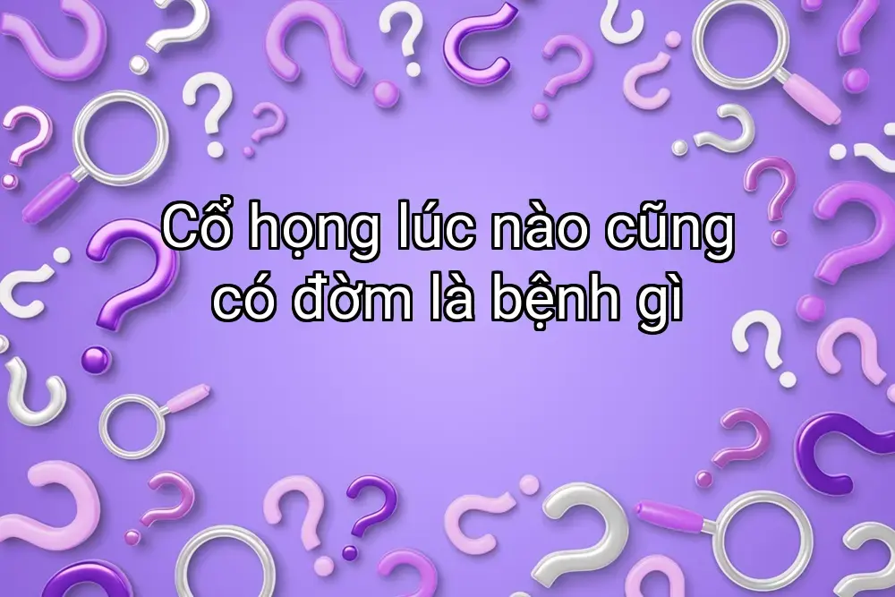 Cổ họng lúc nào cũng có đờm là bệnh gì