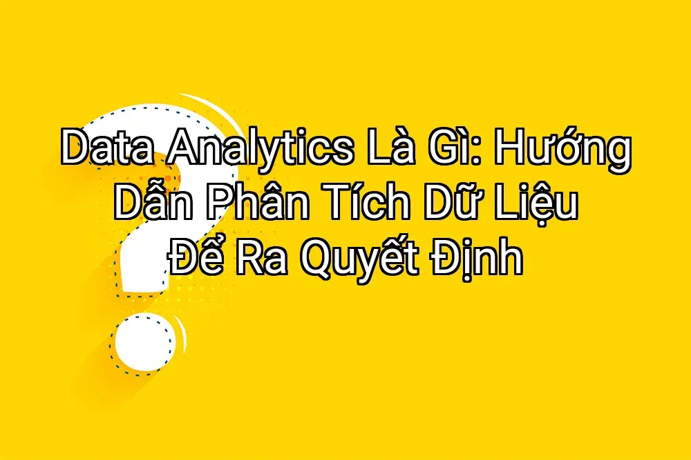 Data Analytics Là Gì: Hướng Dẫn Phân Tích Dữ Liệu Để Ra Quyết Định
