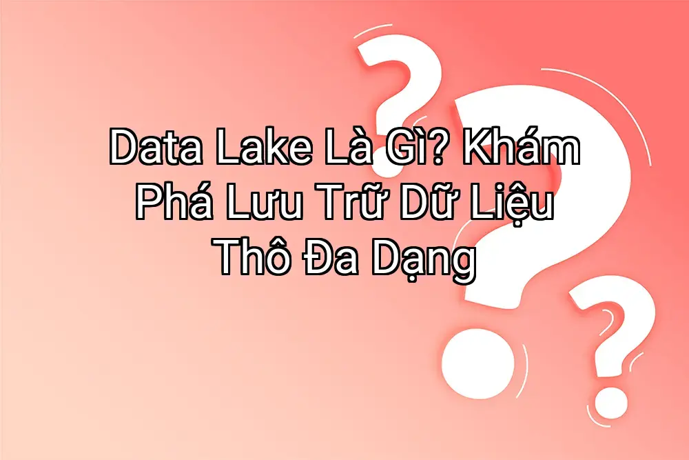 Data Lake Là Gì? Khám Phá Lưu Trữ Dữ Liệu Thô Đa Dạng