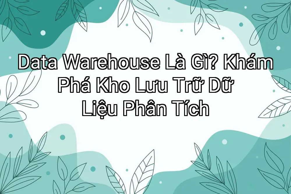 Data Warehouse Là Gì? Khám Phá Kho Lưu Trữ Dữ Liệu Phân Tích