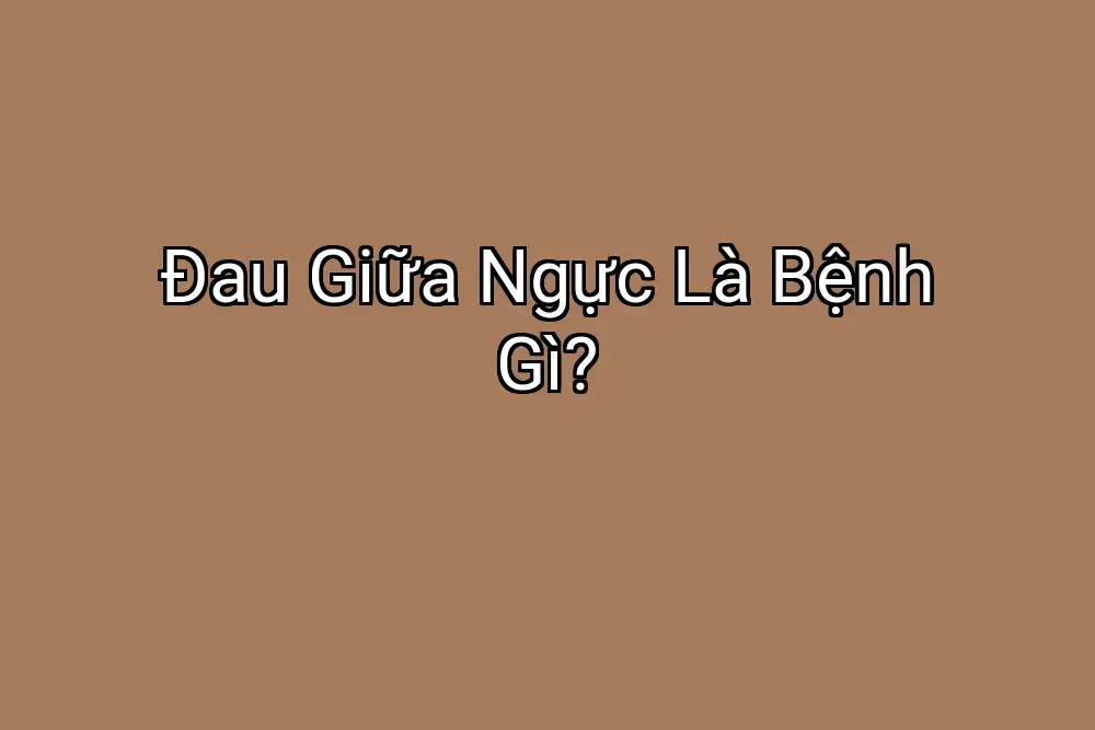 Đau Giữa Ngực Là Bệnh Gì?