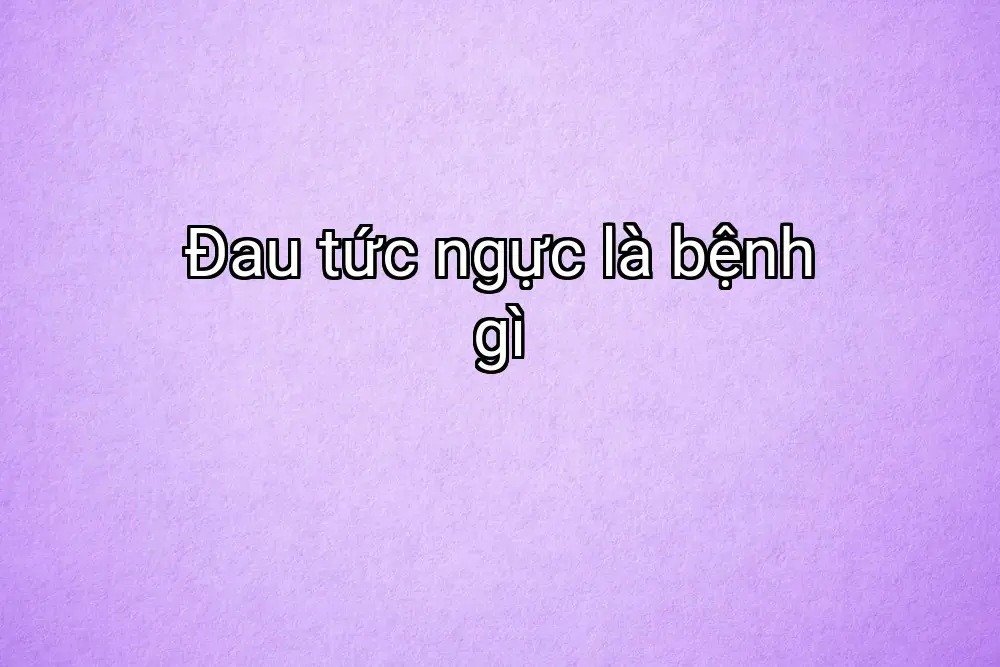 Đau tức ngực là bệnh gì