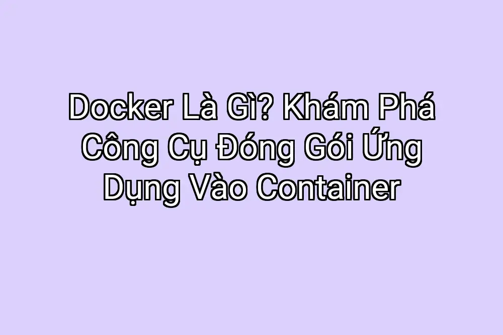 Docker Là Gì? Khám Phá Công Cụ Đóng Gói Ứng Dụng Vào Container