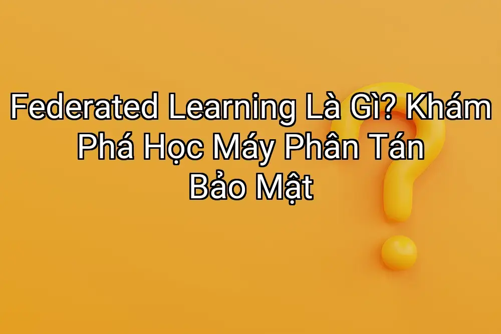 Federated Learning Là Gì? Khám Phá Học Máy Phân Tán Bảo Mật