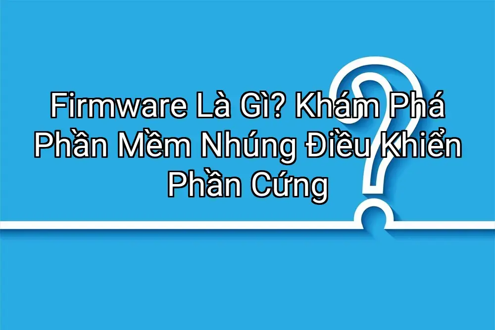 Firmware Là Gì? Khám Phá Phần Mềm Nhúng Điều Khiển Phần Cứng