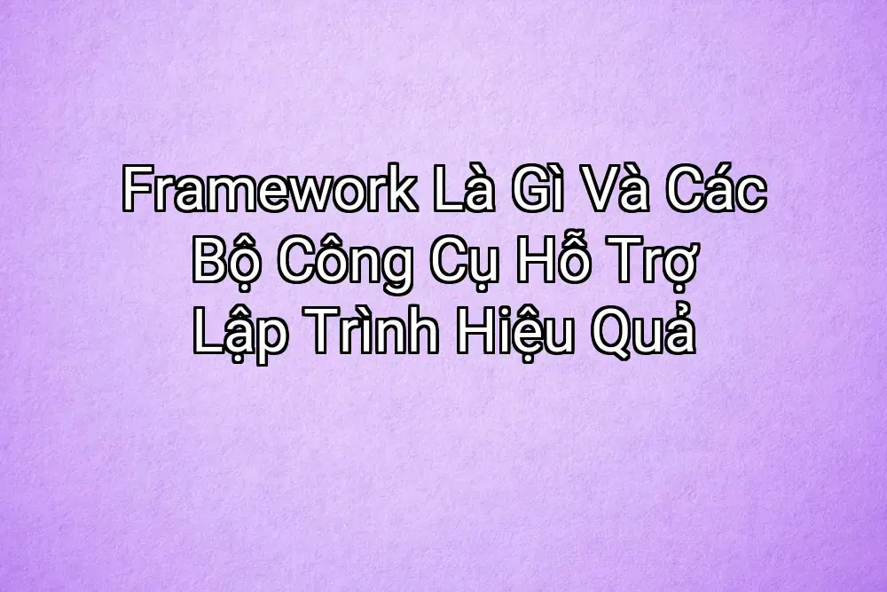Framework Là Gì Và Các Bộ Công Cụ Hỗ Trợ Lập Trình Hiệu Quả