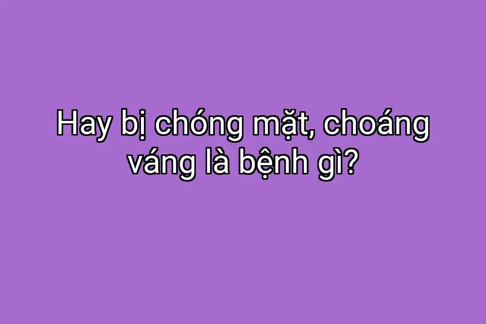 Hay bị chóng mặt, choáng váng là bệnh gì?