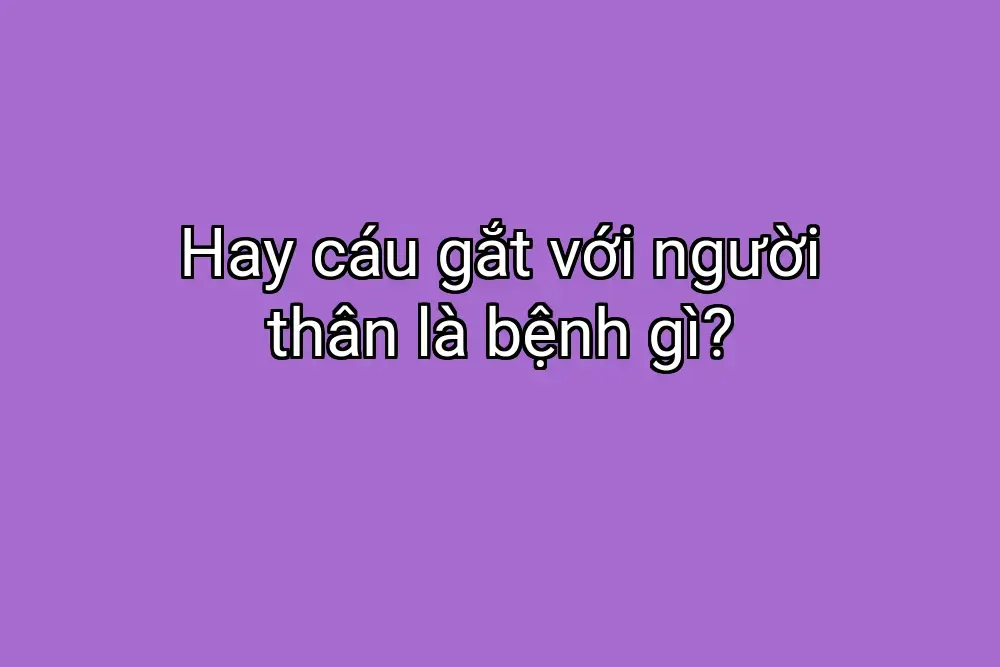Hay cáu gắt với người thân là bệnh gì?