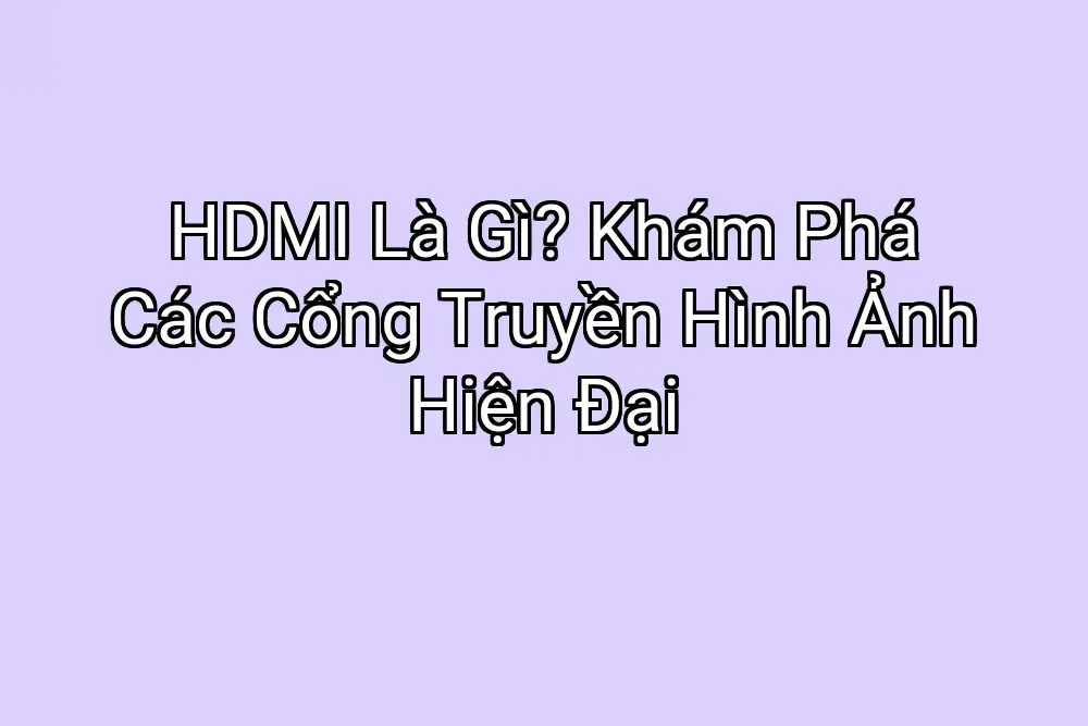 HDMI Là Gì? Khám Phá Các Cổng Truyền Hình Ảnh Hiện Đại