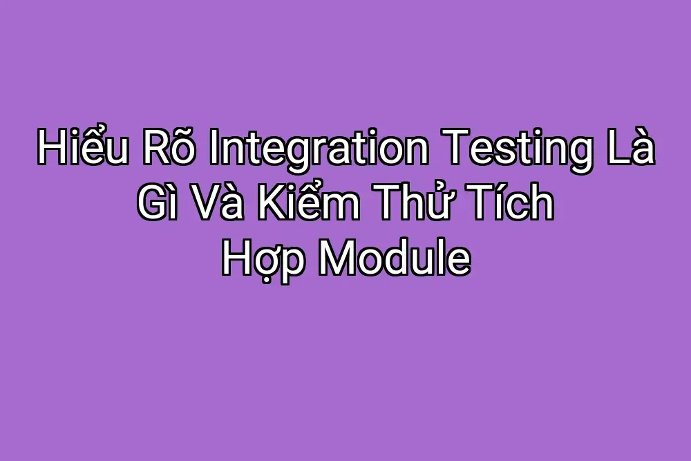 Hiểu Rõ Integration Testing Là Gì Và Kiểm Thử Tích Hợp Module