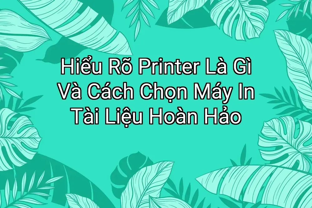 Hiểu Rõ Printer Là Gì Và Cách Chọn Máy In Tài Liệu Hoàn Hảo
