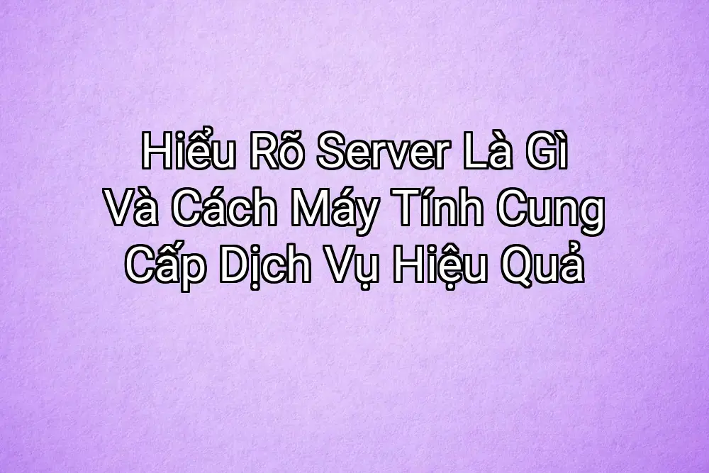 Hiểu Rõ Server Là Gì Và Cách Máy Tính Cung Cấp Dịch Vụ Hiệu Quả