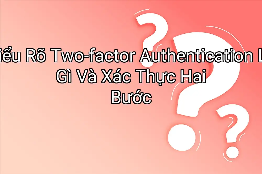 Hiểu Rõ Two-factor Authentication Là Gì Và Xác Thực Hai Bước