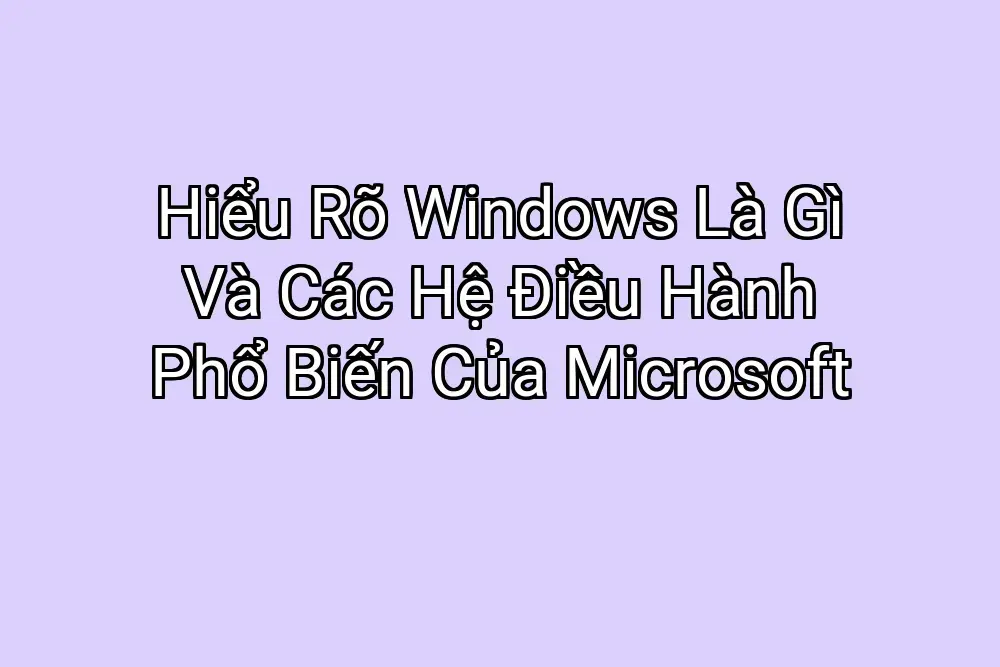Hiểu Rõ Windows Là Gì Và Các Hệ Điều Hành Phổ Biến Của Microsoft