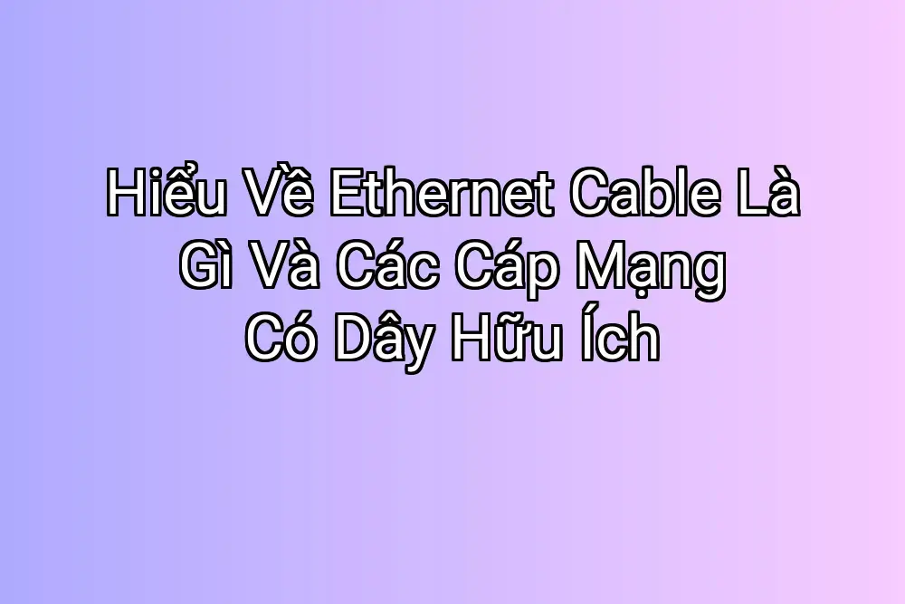 Hiểu Về Ethernet Cable Là Gì Và Các Cáp Mạng Có Dây Hữu Ích