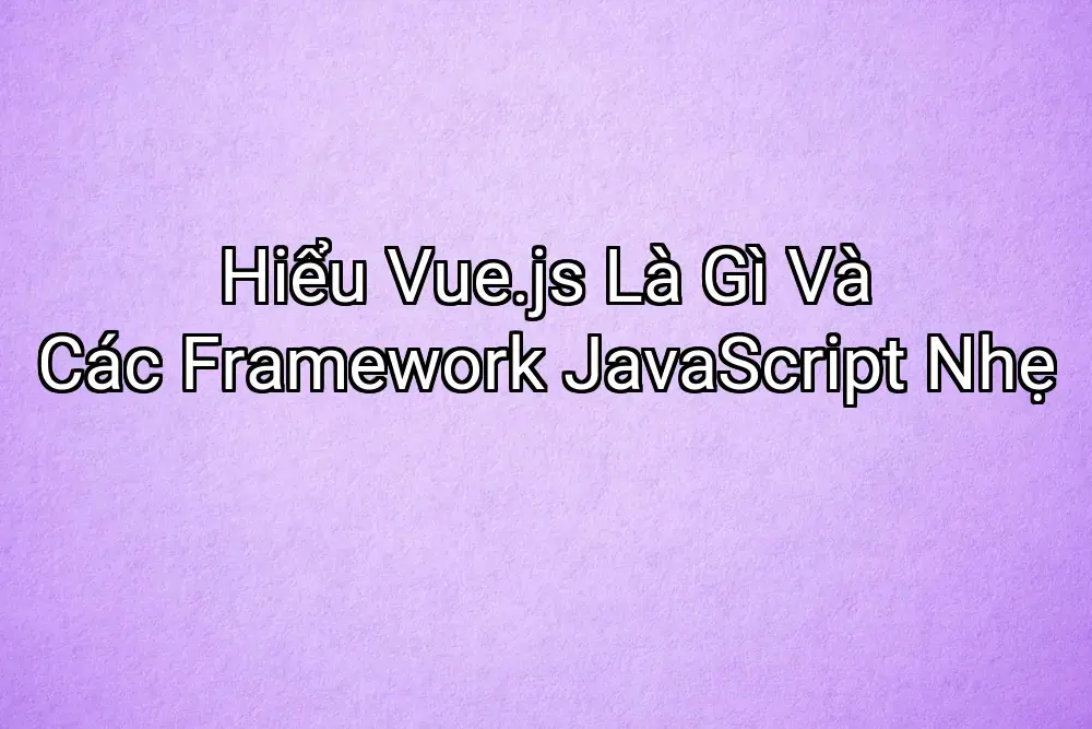 Hiểu Vue.js Là Gì Và Các Framework JavaScript Nhẹ