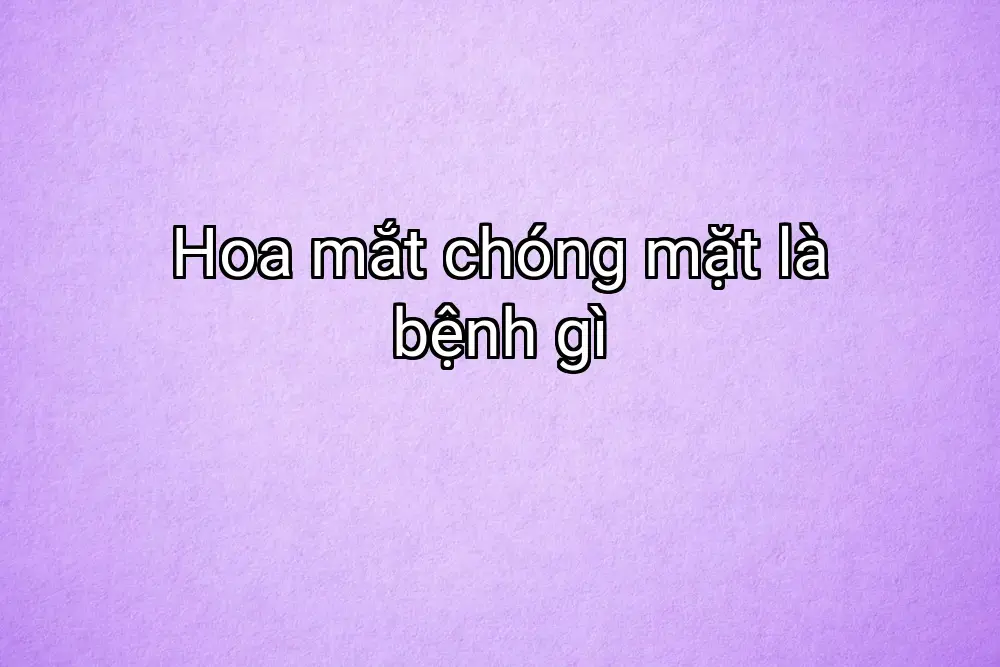 Hoa mắt chóng mặt là bệnh gì