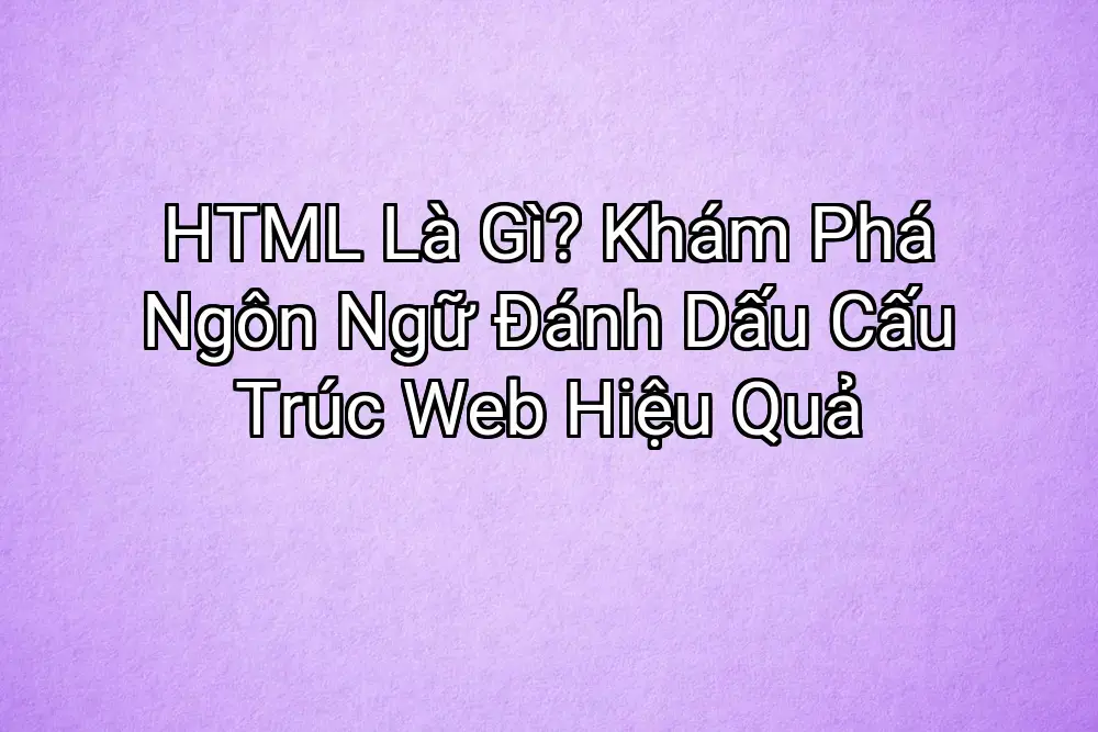 HTML Là Gì? Khám Phá Ngôn Ngữ Đánh Dấu Cấu Trúc Web Hiệu Quả