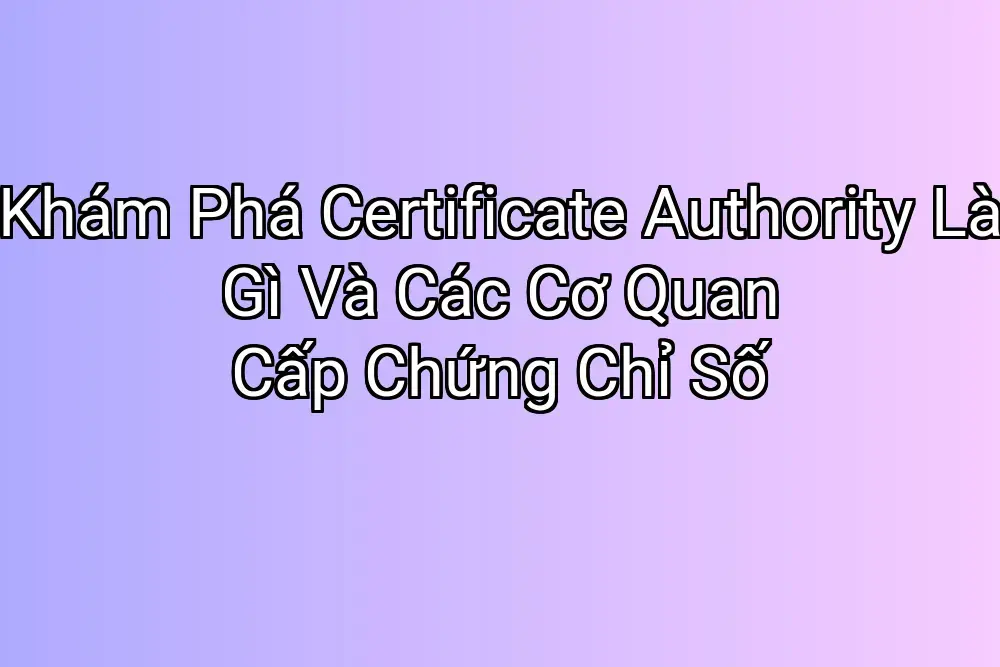 Khám Phá Certificate Authority Là Gì Và Các Cơ Quan Cấp Chứng Chỉ Số