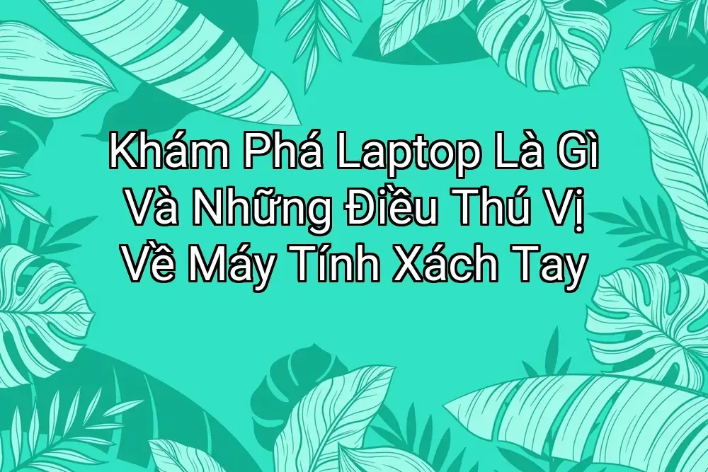 Khám Phá Laptop Là Gì Và Những Điều Thú Vị Về Máy Tính Xách Tay
