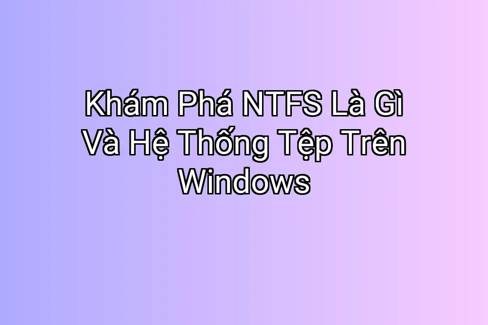 Khám Phá NTFS Là Gì Và Hệ Thống Tệp Trên Windows
