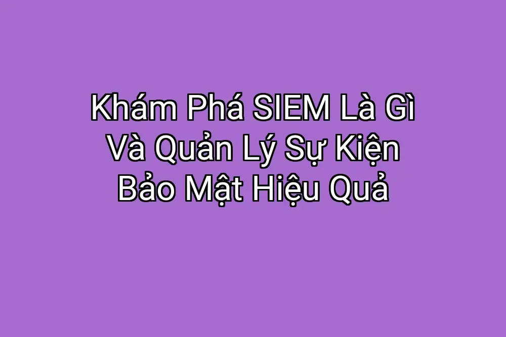 Khám Phá SIEM Là Gì Và Quản Lý Sự Kiện Bảo Mật Hiệu Quả