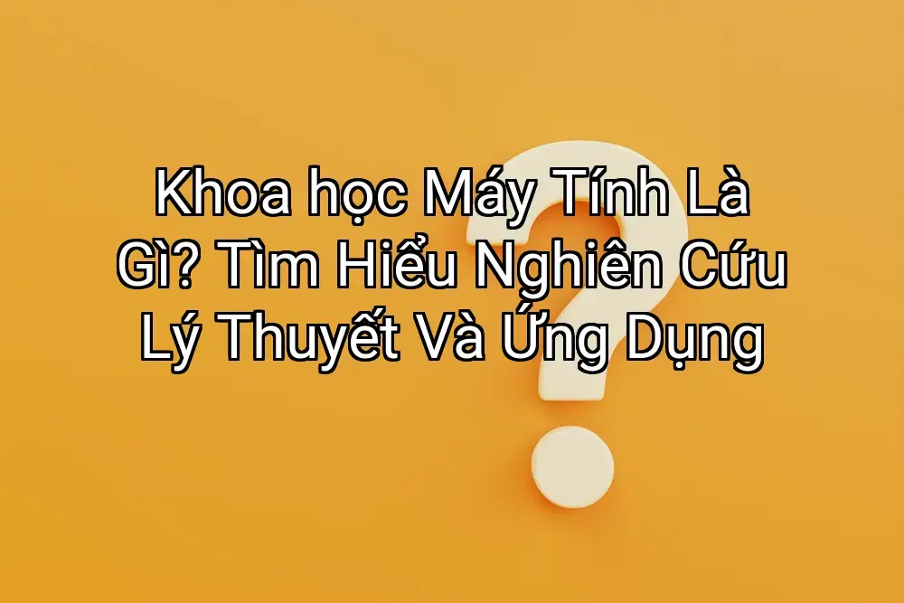 Khoa học Máy Tính Là Gì? Tìm Hiểu Nghiên Cứu Lý Thuyết Và Ứng Dụng