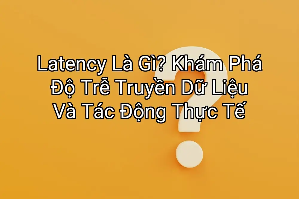 Latency Là Gì? Khám Phá Độ Trễ Truyền Dữ Liệu Và Tác Động Thực Tế