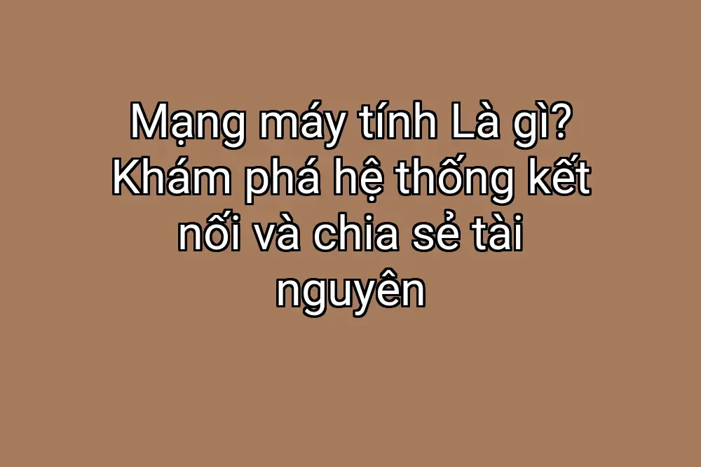 Mạng máy tính Là gì? Khám phá hệ thống kết nối và chia sẻ tài nguyên