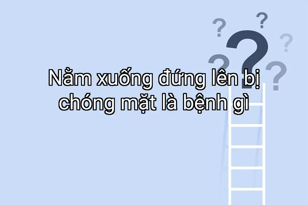 Nằm xuống đứng lên bị chóng mặt là bệnh gì
