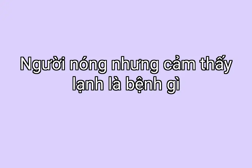 Người nóng nhưng cảm thấy lạnh là bệnh gì