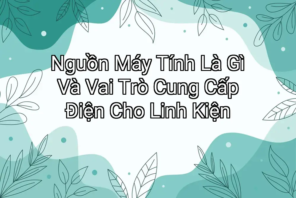 Nguồn Máy Tính Là Gì Và Vai Trò Cung Cấp Điện Cho Linh Kiện