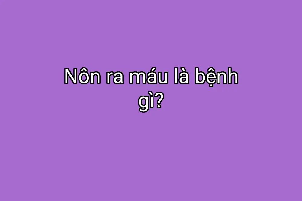 Nôn ra máu là bệnh gì?