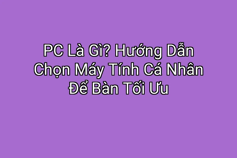 PC Là Gì? Hướng Dẫn Chọn Máy Tính Cá Nhân Để Bàn Tối Ưu