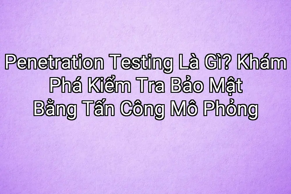 Penetration Testing Là Gì? Khám Phá Kiểm Tra Bảo Mật Bằng Tấn Công Mô Phỏng