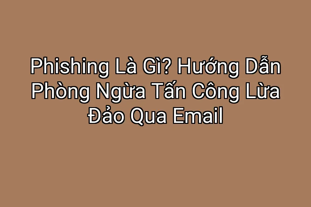 Phishing Là Gì? Hướng Dẫn Phòng Ngừa Tấn Công Lừa Đảo Qua Email