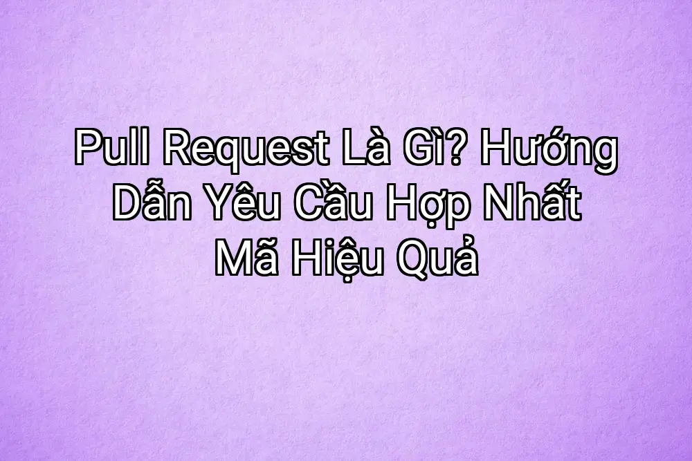 Pull Request Là Gì? Hướng Dẫn Yêu Cầu Hợp Nhất Mã Hiệu Quả