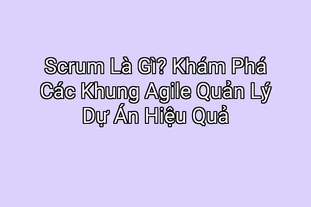 Scrum Là Gì? Khám Phá Các Khung Agile Quản Lý Dự Án Hiệu Quả