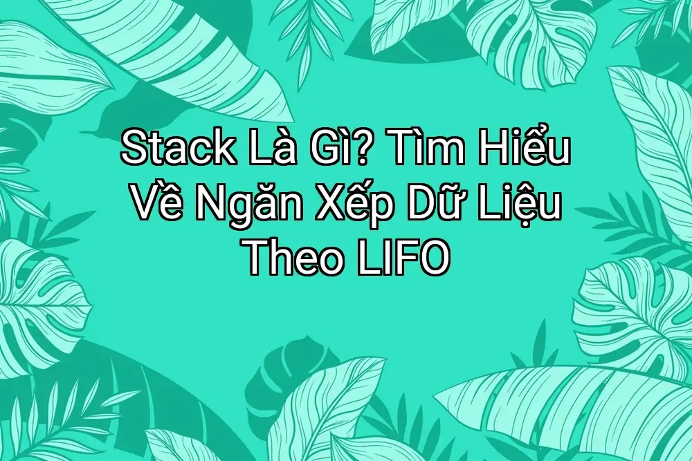 Stack Là Gì? Tìm Hiểu Về Ngăn Xếp Dữ Liệu Theo LIFO