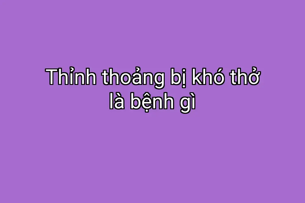 Thỉnh thoảng bị khó thở là bệnh gì