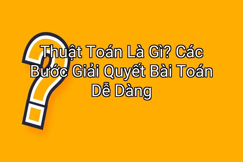 Thuật Toán Là Gì? Các Bước Giải Quyết Bài Toán Dễ Dàng