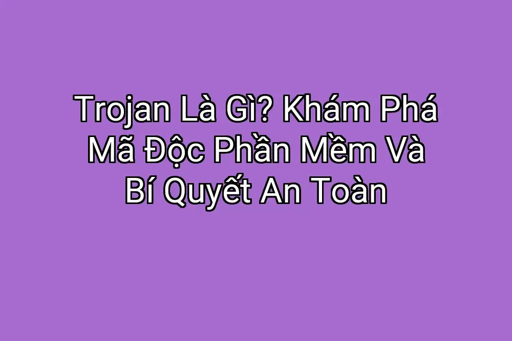 Trojan Là Gì? Khám Phá Mã Độc Phần Mềm Và Bí Quyết An Toàn