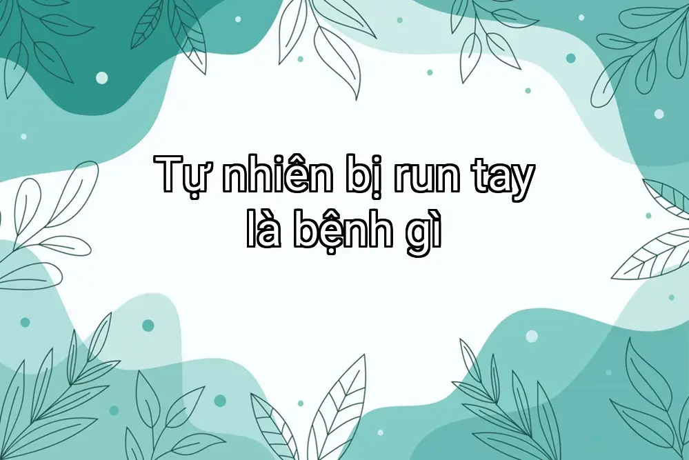 Tự nhiên bị run tay là bệnh gì