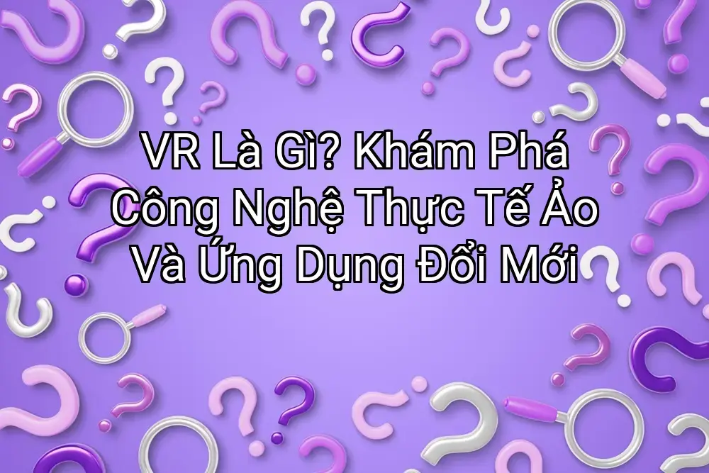 VR Là Gì? Khám Phá Công Nghệ Thực Tế Ảo Và Ứng Dụng Đổi Mới