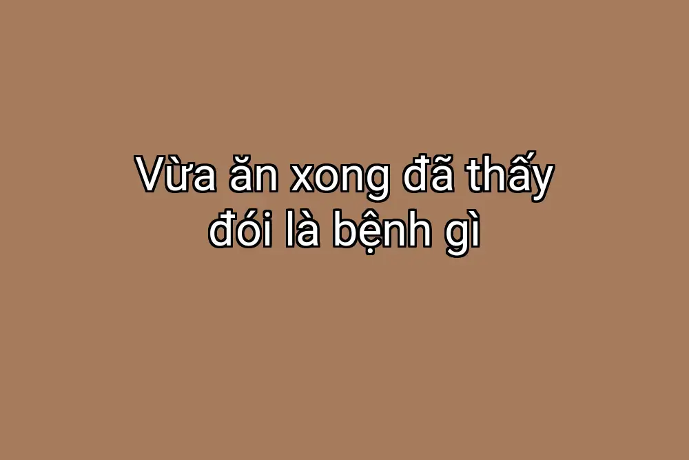 Vừa ăn xong đã thấy đói là bệnh gì